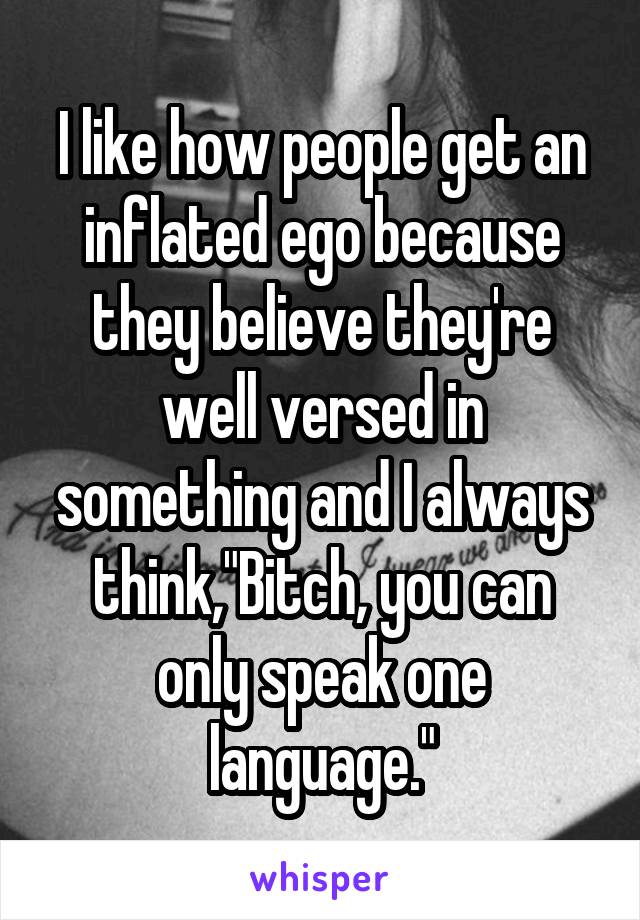 I like how people get an inflated ego because they believe they're well versed in something and I always think,"Bitch, you can only speak one language."