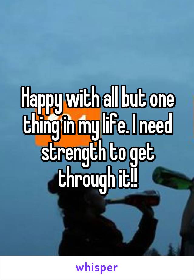 Happy with all but one thing in my life. I need strength to get through it!!