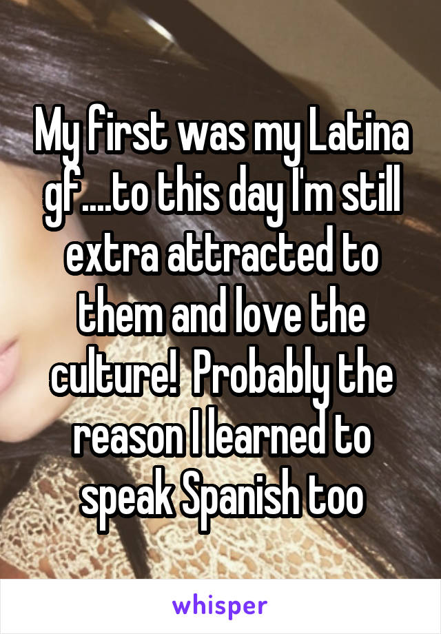 My first was my Latina gf....to this day I'm still extra attracted to them and love the culture!  Probably the reason I learned to speak Spanish too