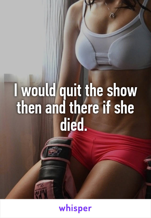 I would quit the show then and there if she died. 