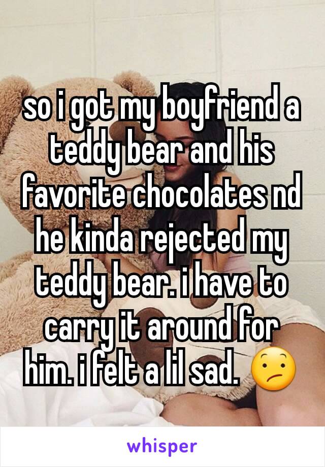 so i got my boyfriend a teddy bear and his favorite chocolates nd he kinda rejected my teddy bear. i have to carry it around for him. i felt a lil sad. 😕