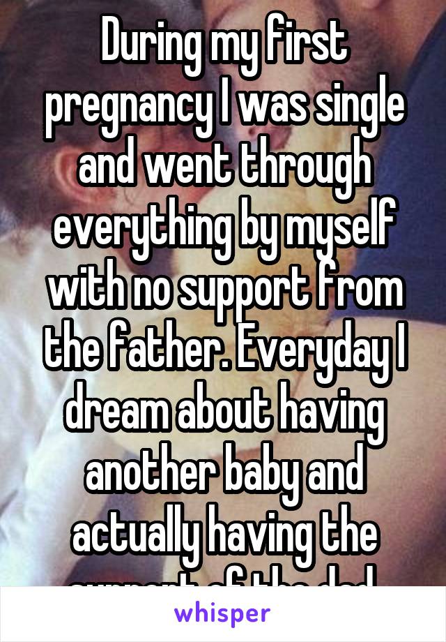 During my first pregnancy I was single and went through everything by myself with no support from the father. Everyday I dream about having another baby and actually having the support of the dad.