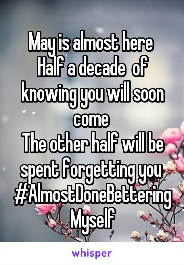 May is almost here 
Half a decade  of knowing you will soon come 
The other half will be spent forgetting you 
#AlmostDoneBetteringMyself