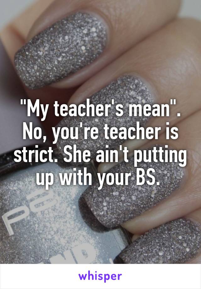 "My teacher's mean". No, you're teacher is strict. She ain't putting up with your BS. 