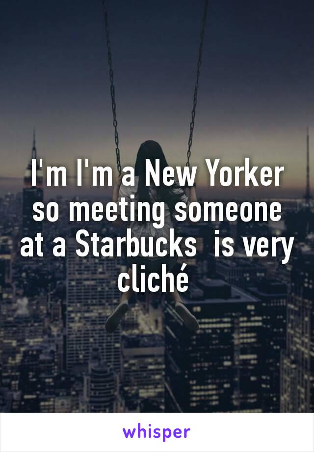 I'm I'm a New Yorker so meeting someone at a Starbucks  is very cliché 