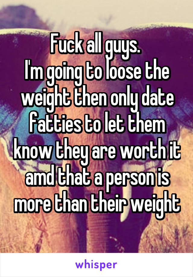Fuck all guys. 
I'm going to loose the weight then only date fatties to let them know they are worth it amd that a person is more than their weight 