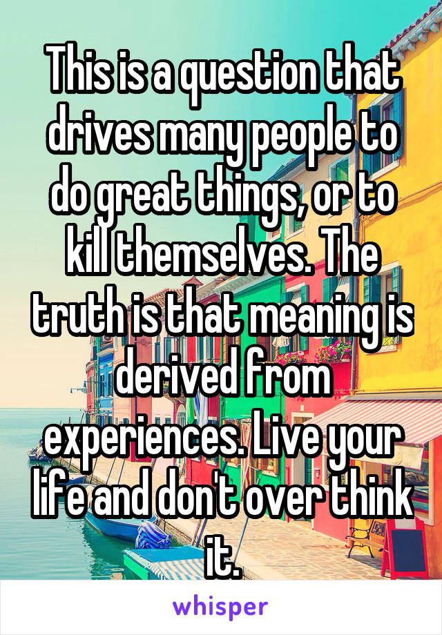 This is a question that drives many people to do great things, or to kill themselves. The truth is that meaning is derived from experiences. Live your life and don't over think it.