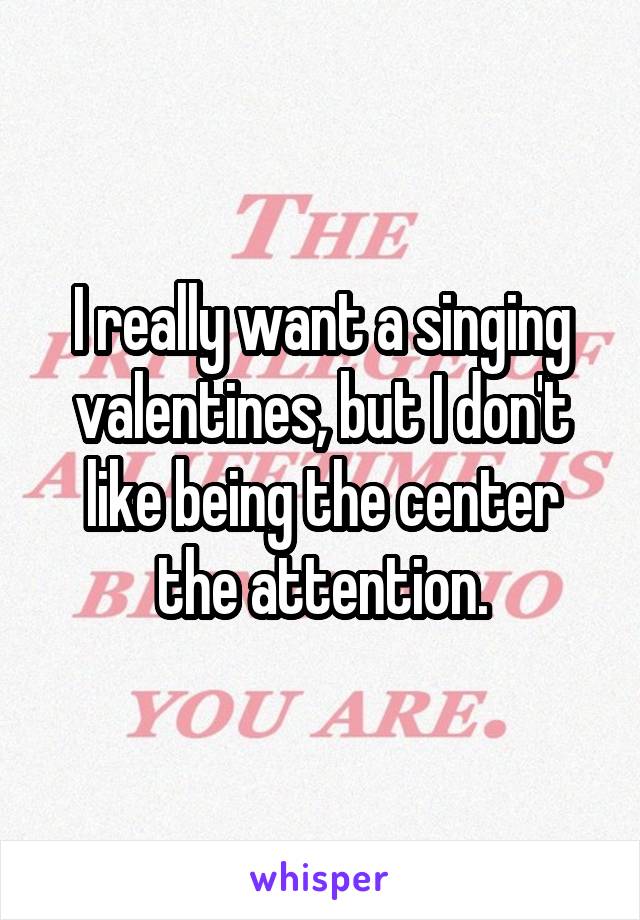 I really want a singing valentines, but I don't like being the center the attention.