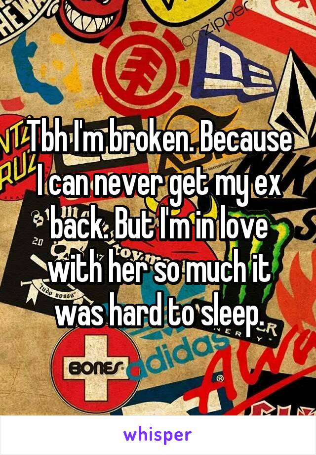 Tbh I'm broken. Because I can never get my ex back. But I'm in love with her so much it was hard to sleep.