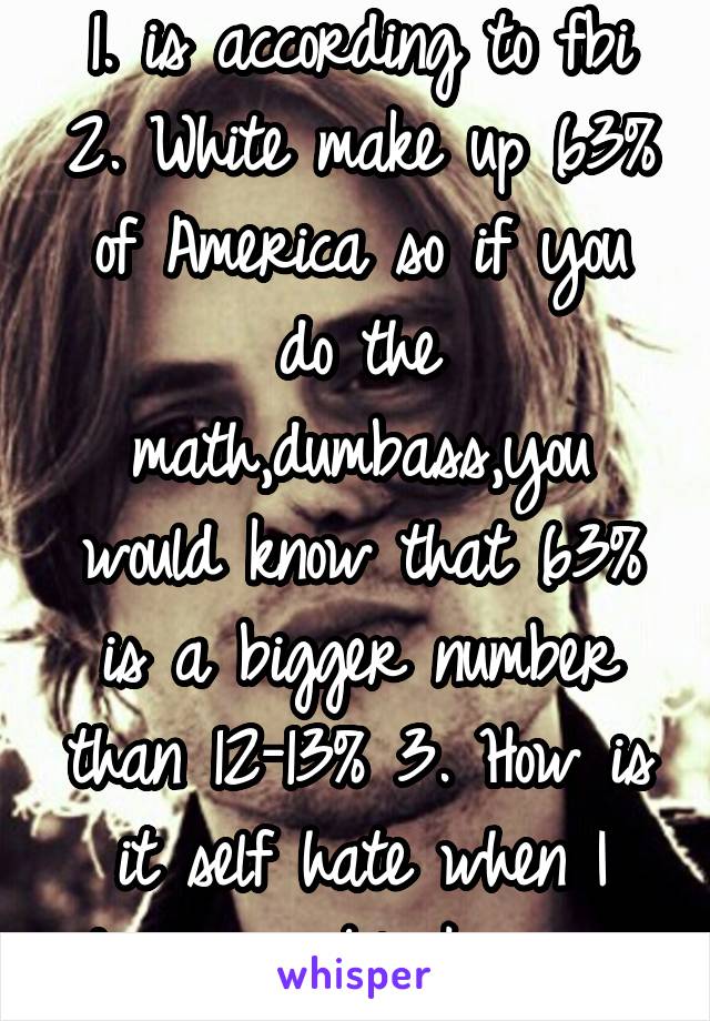 1. is according to fbi 2. White make up 63% of America so if you do the math,dumbass,you would know that 63% is a bigger number than 12-13% 3. How is it self hate when I don't own black people.