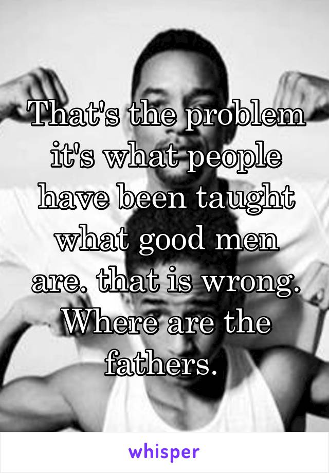 That's the problem it's what people have been taught what good men are. that is wrong. Where are the fathers. 