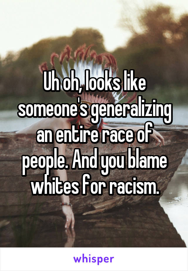 Uh oh, looks like someone's generalizing an entire race of people. And you blame whites for racism.