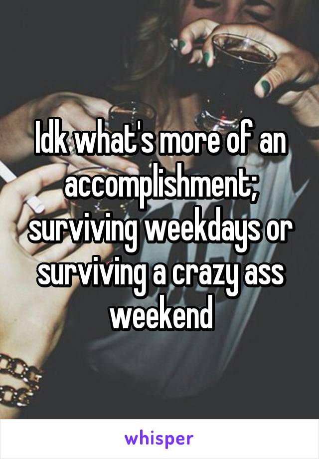 Idk what's more of an accomplishment; surviving weekdays or surviving a crazy ass weekend