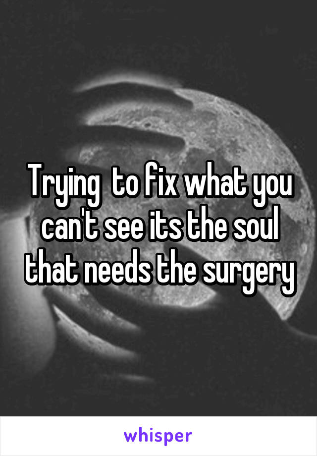 Trying  to fix what you can't see its the soul that needs the surgery