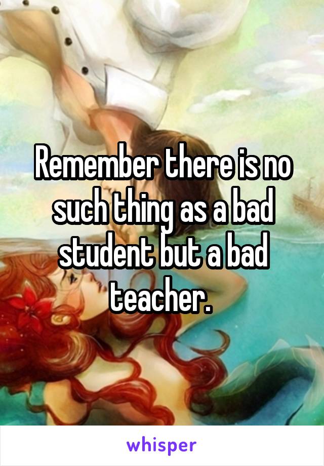 Remember there is no such thing as a bad student but a bad teacher. 