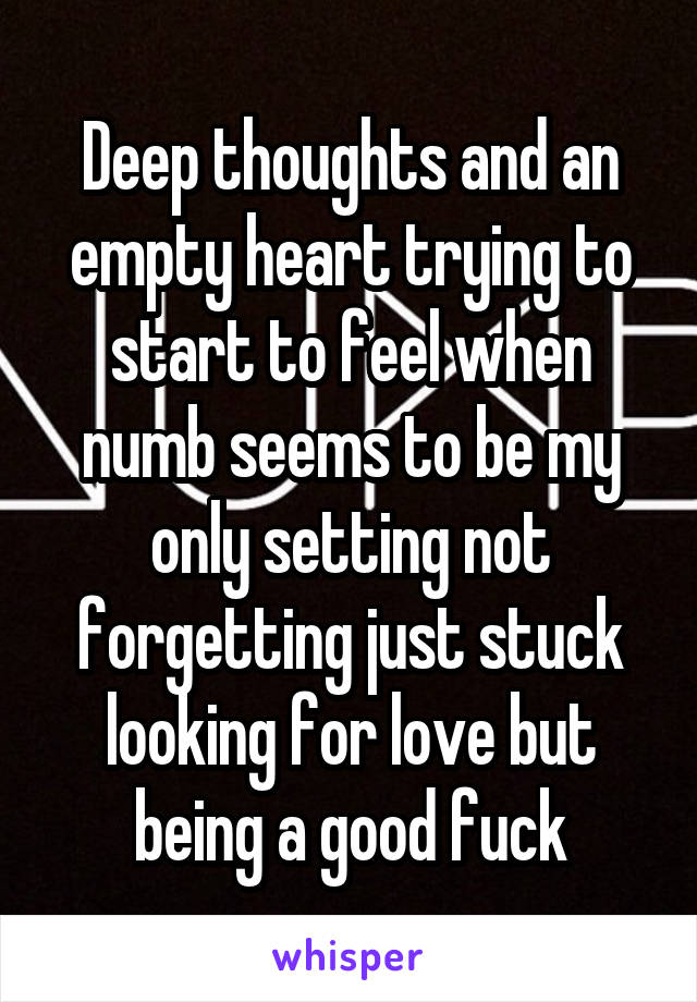Deep thoughts and an empty heart trying to start to feel when numb seems to be my only setting not forgetting just stuck looking for love but being a good fuck
