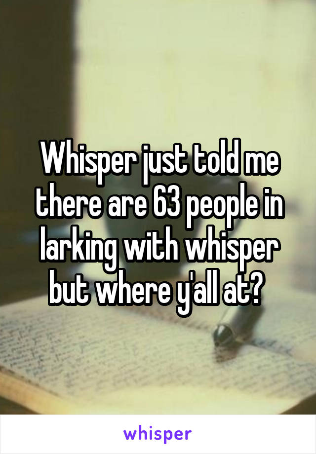 Whisper just told me there are 63 people in larking with whisper but where y'all at? 