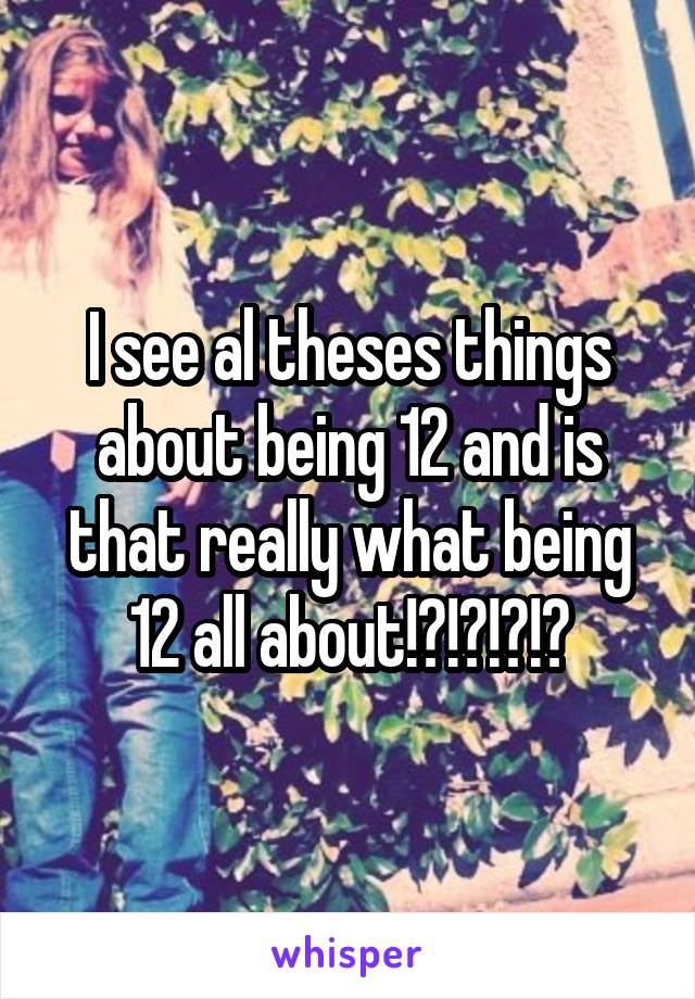 I see al theses things about being 12 and is that really what being 12 all about!?!?!?!?