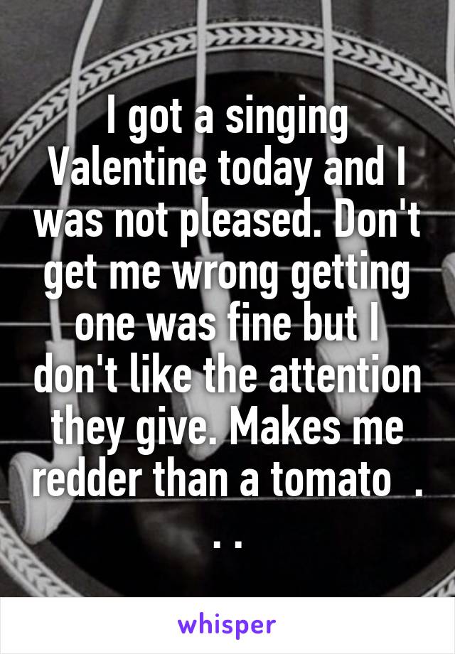 I got a singing Valentine today and I was not pleased. Don't get me wrong getting one was fine but I don't like the attention they give. Makes me redder than a tomato  . . .