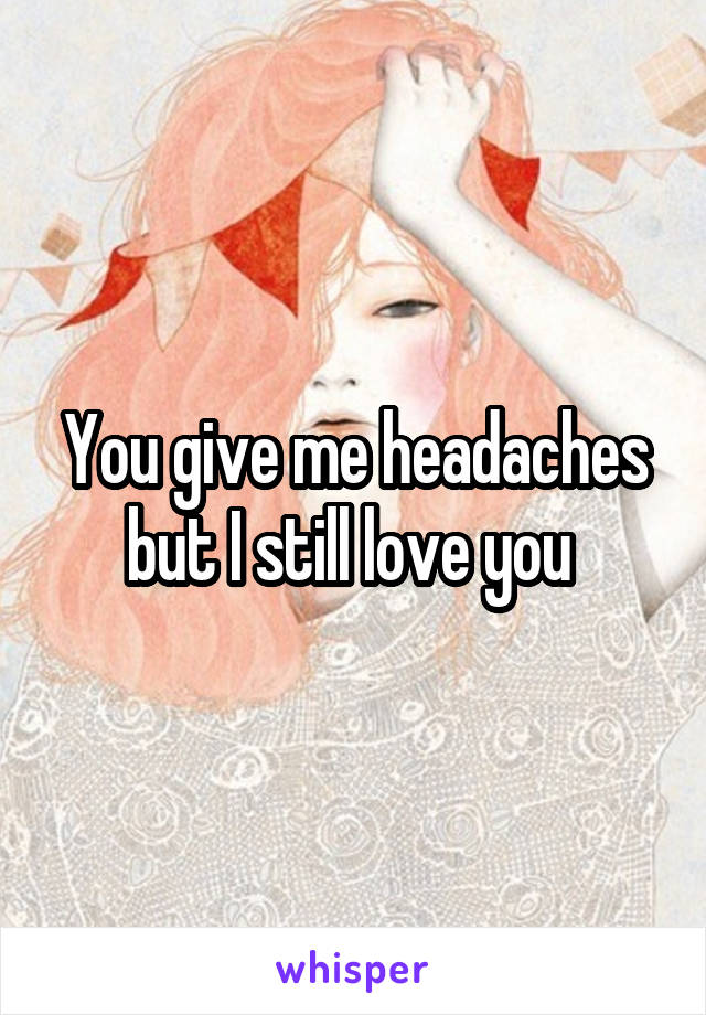 You give me headaches but I still love you 