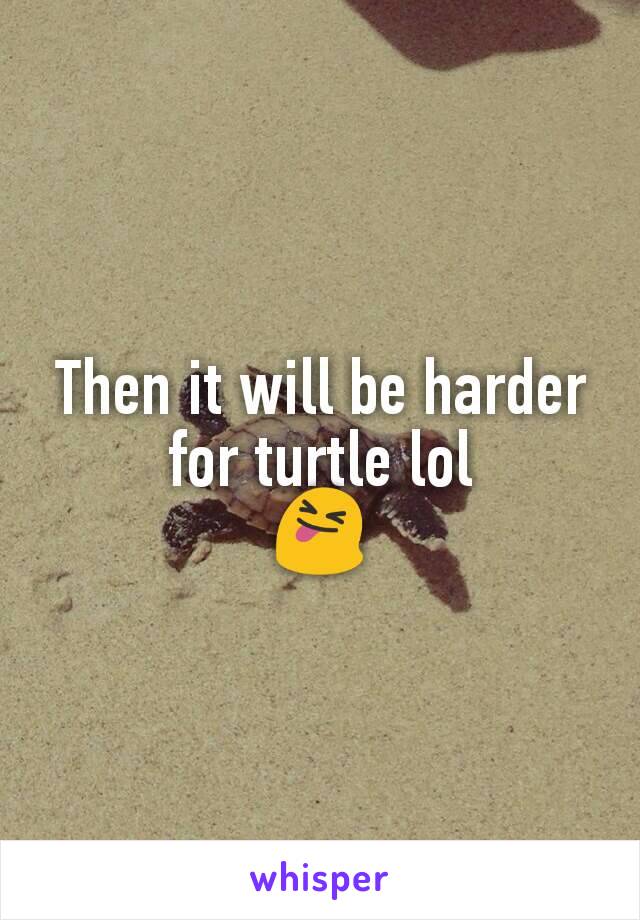 Then it will be harder for turtle lol
😝