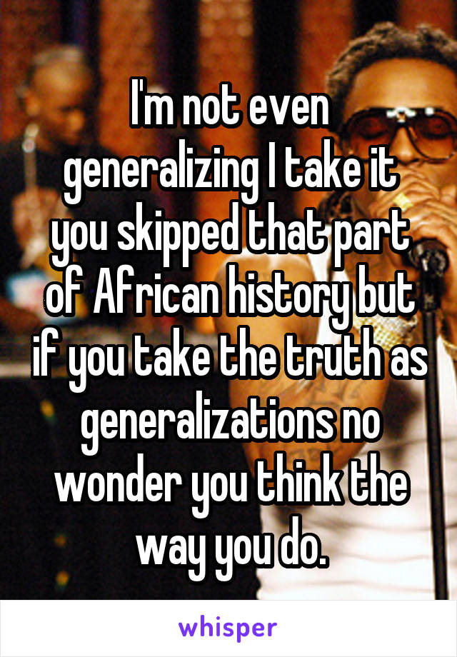 I'm not even generalizing I take it you skipped that part of African history but if you take the truth as generalizations no wonder you think the way you do.