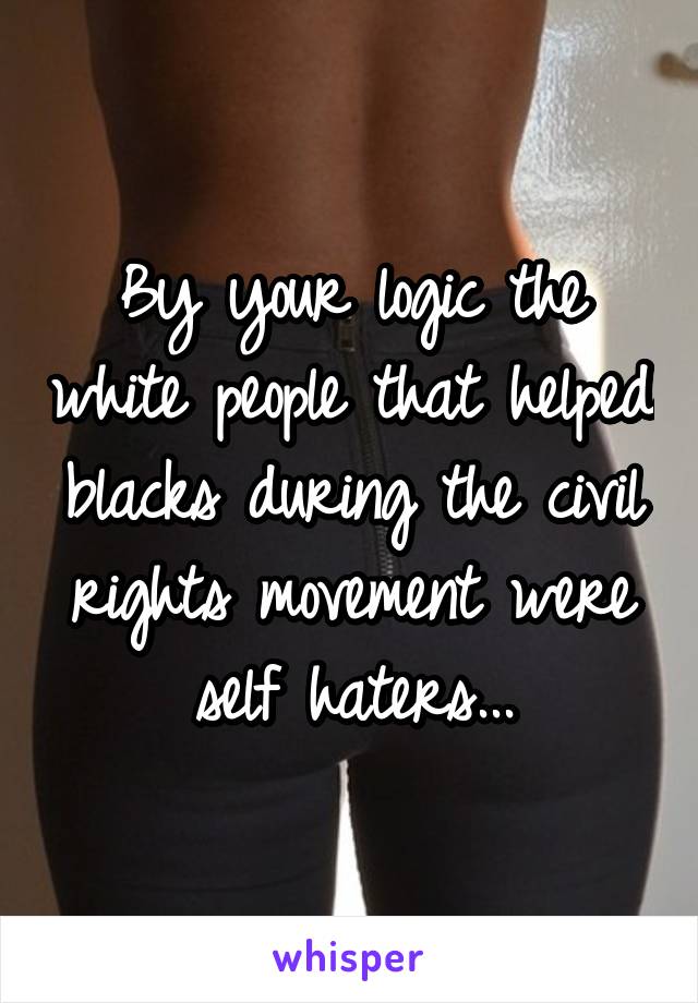By your logic the white people that helped blacks during the civil rights movement were self haters...