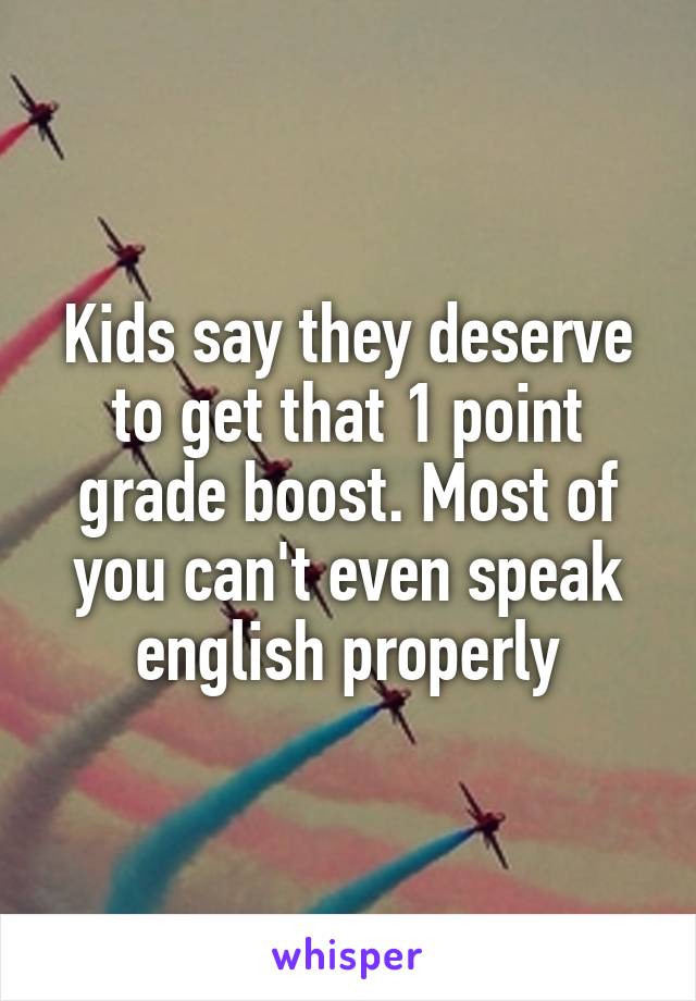Kids say they deserve to get that 1 point grade boost. Most of you can't even speak english properly