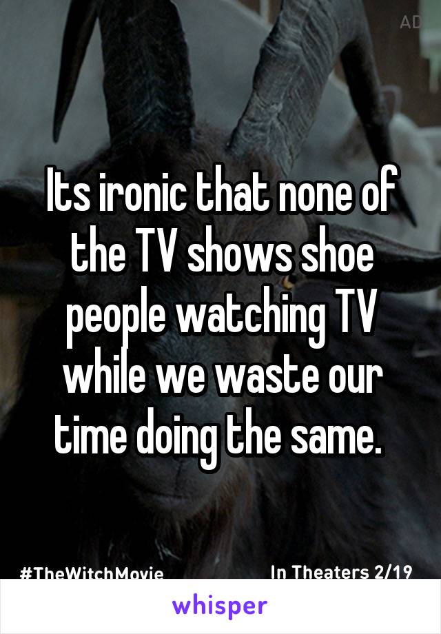 Its ironic that none of the TV shows shoe people watching TV while we waste our time doing the same. 