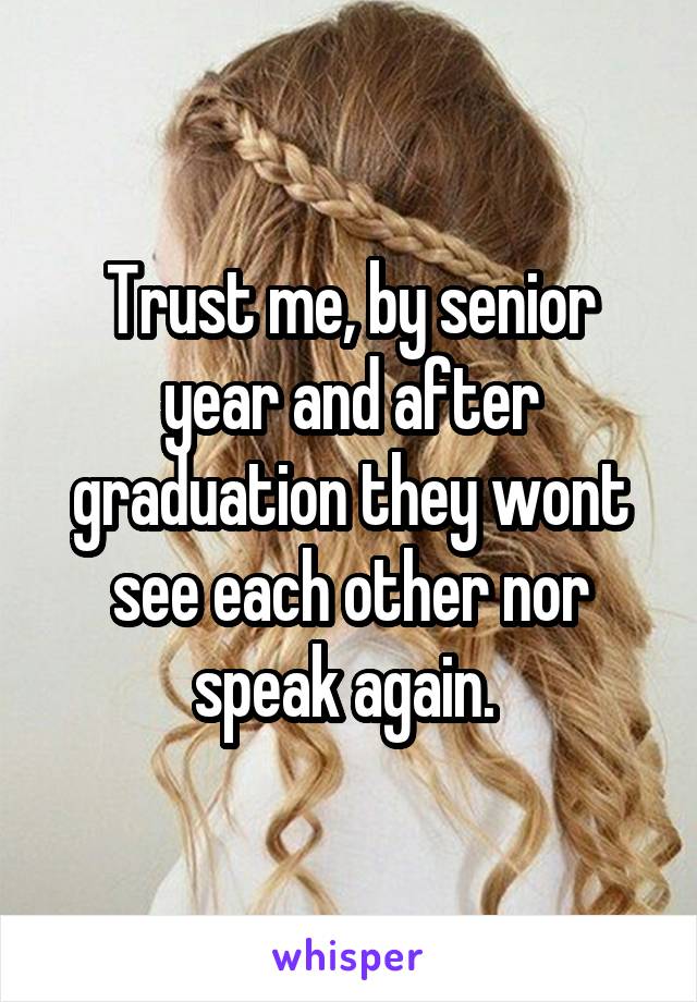 Trust me, by senior year and after graduation they wont see each other nor speak again. 