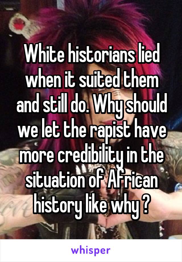 White historians lied when it suited them and still do. Why should we let the rapist have more credibility in the situation of African history like why ?