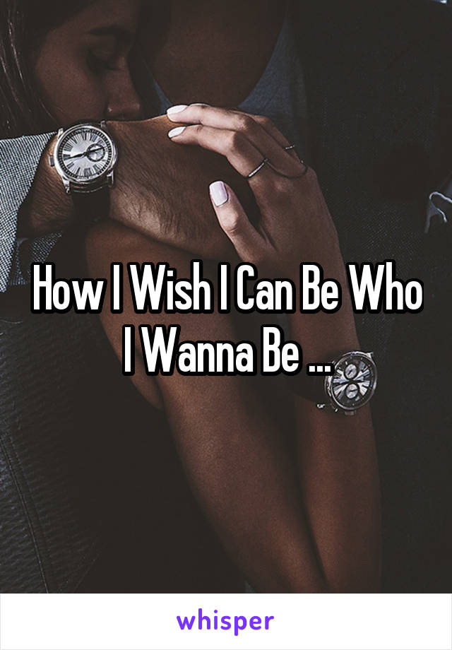 How I Wish I Can Be Who I Wanna Be ...