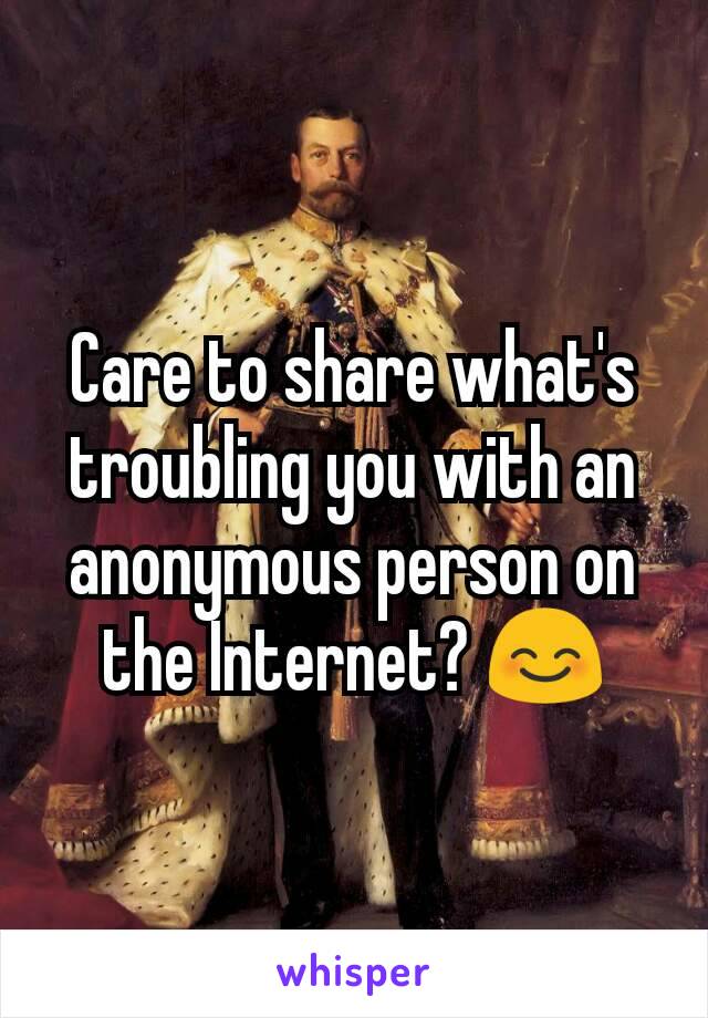 Care to share what's troubling you with an anonymous person on the Internet? 😊