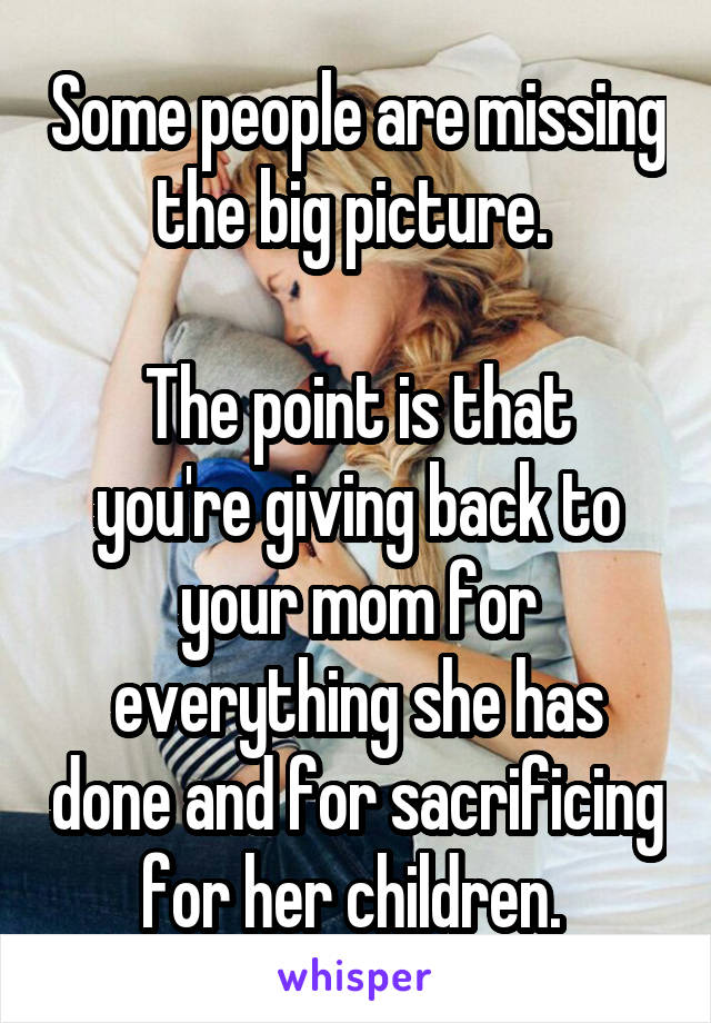 Some people are missing the big picture. 

The point is that you're giving back to your mom for everything she has done and for sacrificing for her children. 