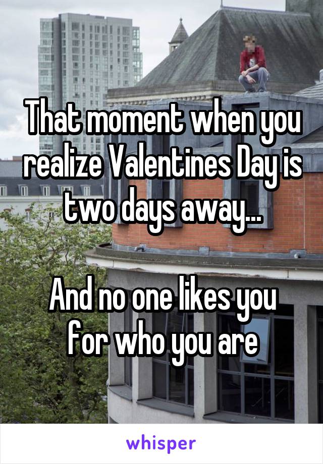 That moment when you realize Valentines Day is two days away...

And no one likes you for who you are