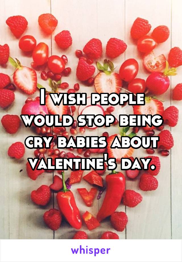 I wish people would stop being cry babies about valentine's day.