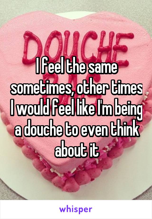 I feel the same sometimes, other times I would feel like I'm being a douche to even think about it