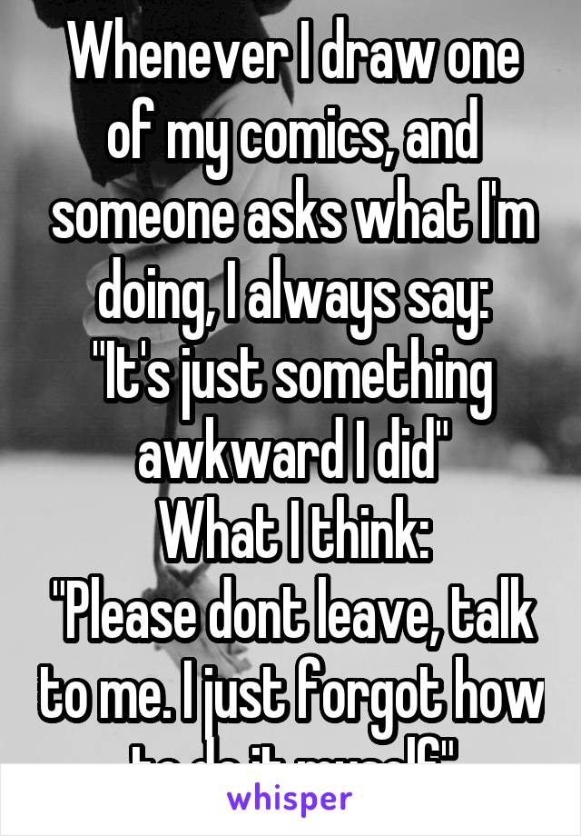 Whenever I draw one of my comics, and someone asks what I'm doing, I always say:
"It's just something awkward I did"
What I think:
"Please dont leave, talk to me. I just forgot how to do it myself"