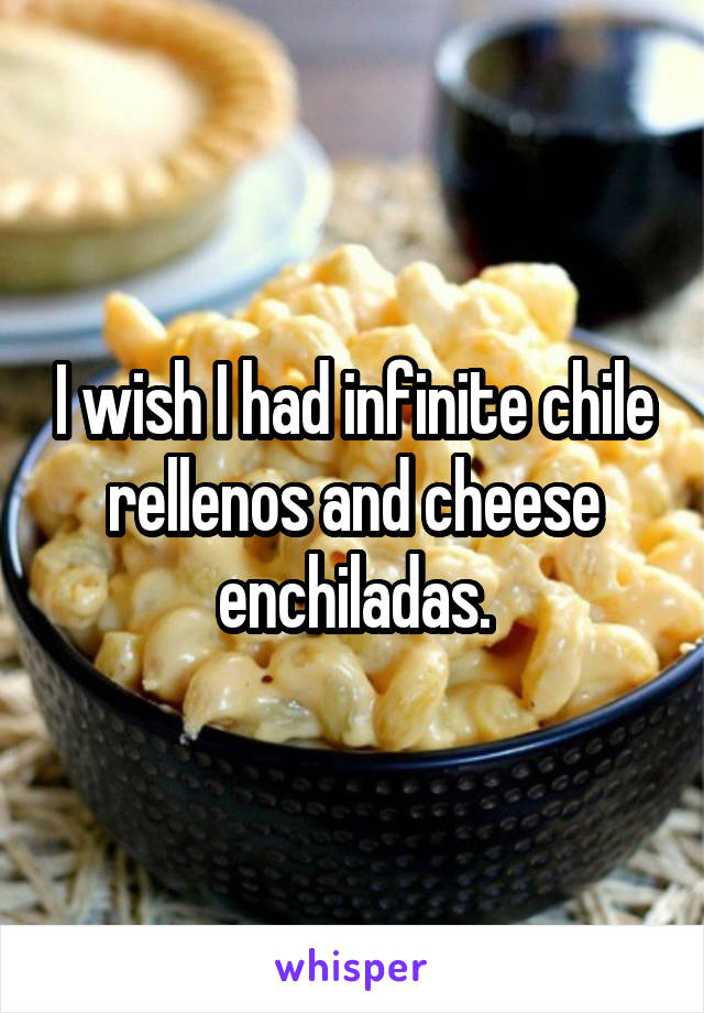 I wish I had infinite chile rellenos and cheese enchiladas.