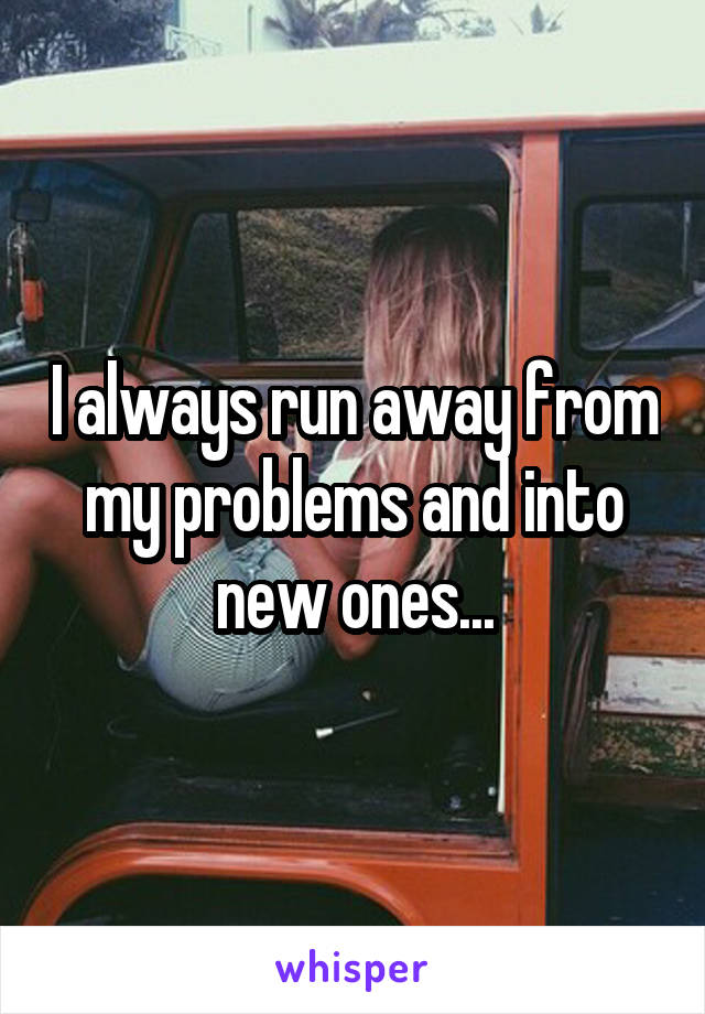 I always run away from my problems and into new ones...