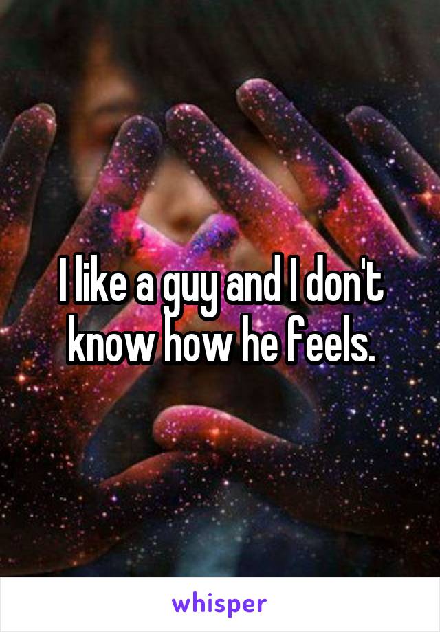 I like a guy and I don't know how he feels.