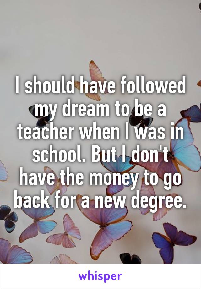 I should have followed my dream to be a teacher when I was in school. But I don't have the money to go back for a new degree.