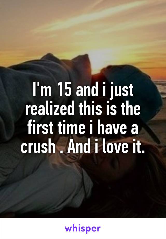 I'm 15 and i just realized this is the first time i have a crush . And i love it.