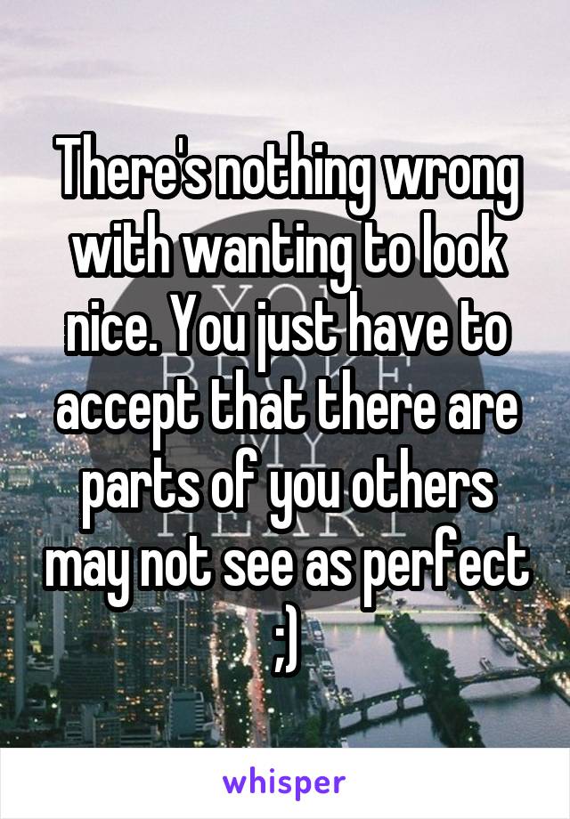 There's nothing wrong with wanting to look nice. You just have to accept that there are parts of you others may not see as perfect ;)