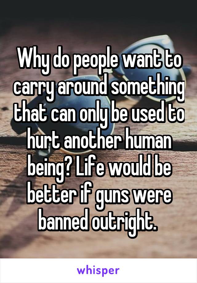 Why do people want to carry around something that can only be used to hurt another human being? Life would be better if guns were banned outright. 