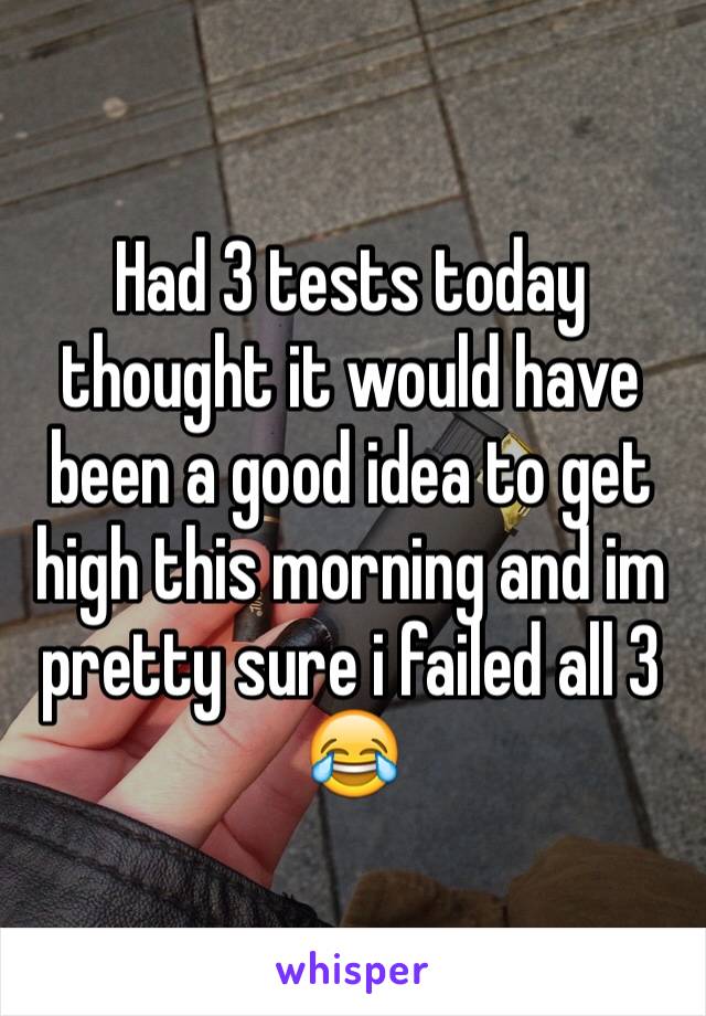 Had 3 tests today thought it would have been a good idea to get high this morning and im pretty sure i failed all 3 😂