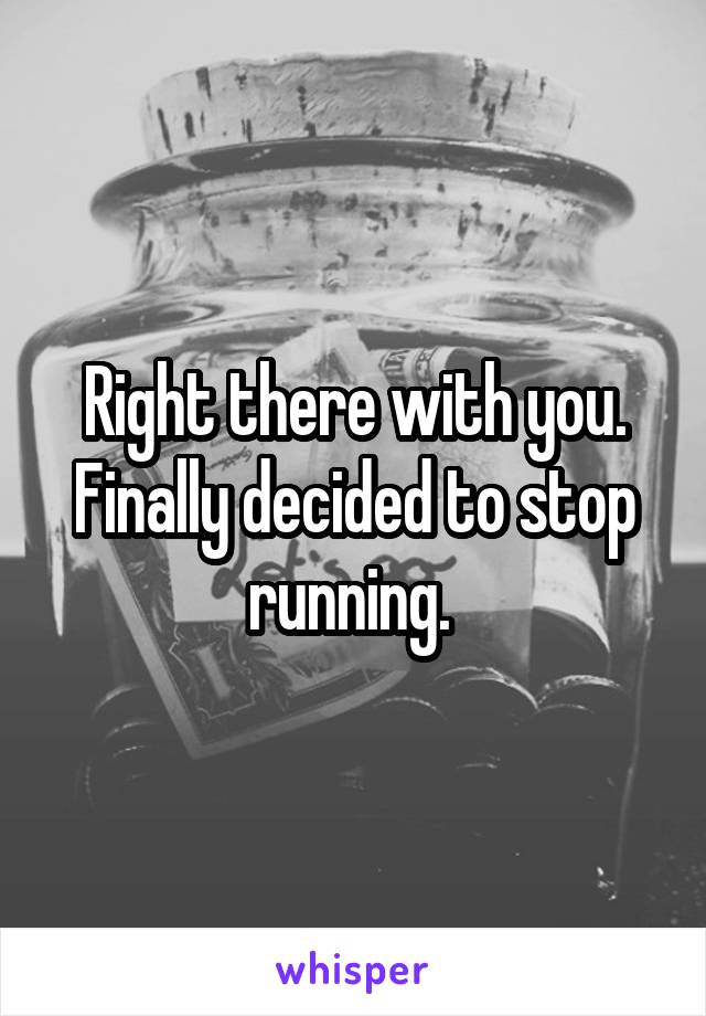 Right there with you. Finally decided to stop running. 