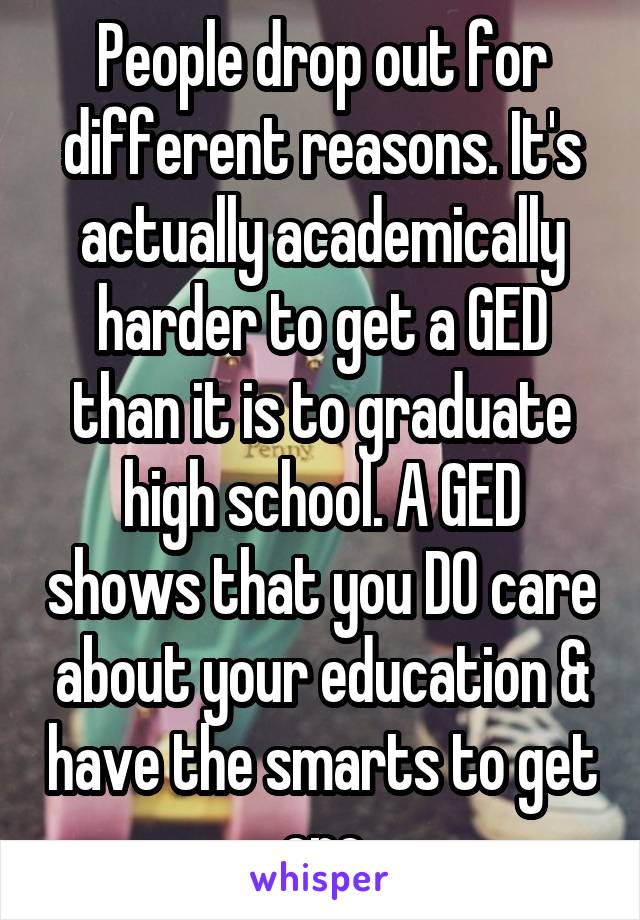 People drop out for different reasons. It's actually academically harder to get a GED than it is to graduate high school. A GED shows that you DO care about your education & have the smarts to get one