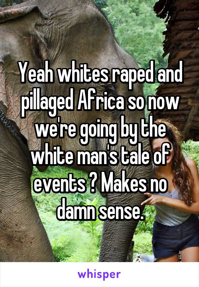 Yeah whites raped and pillaged Africa so now we're going by the white man's tale of events ? Makes no damn sense.