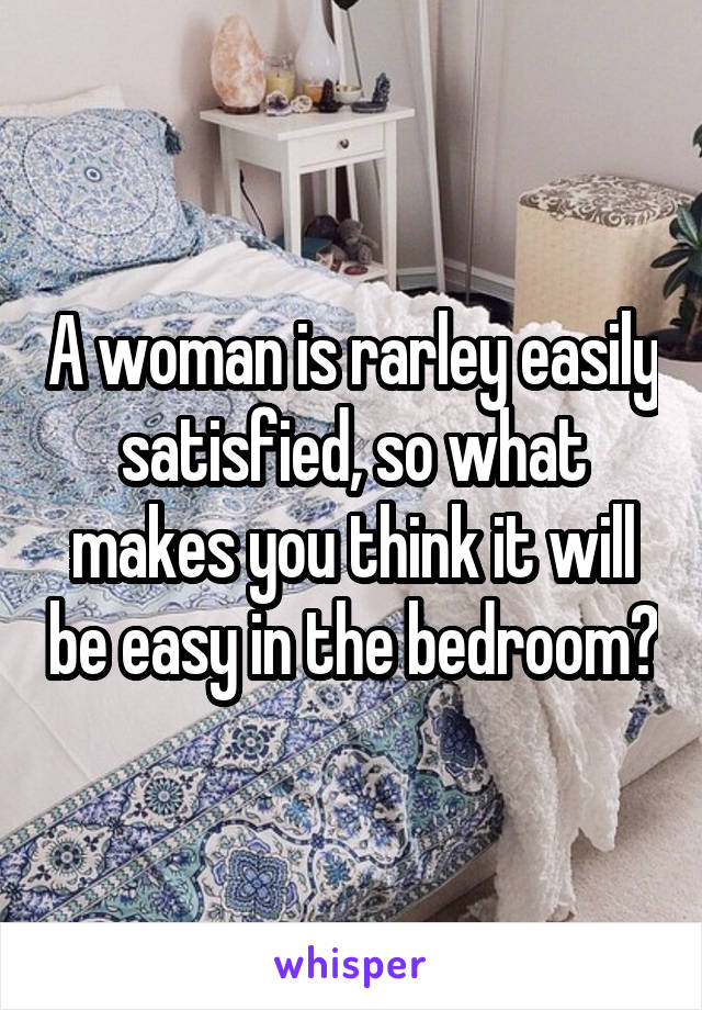 A woman is rarley easily satisfied, so what makes you think it will be easy in the bedroom?